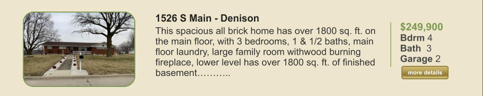 $249,900 Bdrm 4 Bath  3 Garage 2  more details more details 1526 S Main - Denison This spacious all brick home has over 1800 sq. ft. on the main floor, with 3 bedrooms, 1 & 1/2 baths, main floor laundry, large family room withwood burning fireplace, lower level has over 1800 sq. ft. of finished basement………..