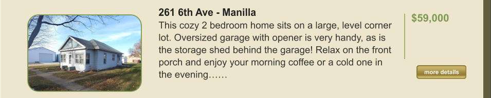 261 6th Ave - Manilla This cozy 2 bedroom home sits on a large, level corner lot. Oversized garage with opener is very handy, as is the storage shed behind the garage! Relax on the front porch and enjoy your morning coffee or a cold one in the evening……  $59,000    more details more details
