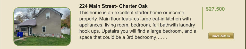 224 Main Street- Charter Oak This home is an excellent starter home or income property. Main floor features large eat-in kitchen with appliances, living room, bedroom, full bathwith laundry hook ups. Upstairs you will find a large bedroom, and a space that could be a 3rd bedroomy…….  $27,500    more details more details