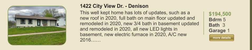 $194,500 Bdrm 5 Bath  3 Garage 1  more details more details 1422 City View Dr. - Denison This well kept home has lots of updates, such as a new roof in 2020, full bath on main floor updated and remodeled in 2020, new 3/4 bath in basement updated and remodeled in 2020, all new LED lights in basement, new electric furnace in 2020, A/C new 2016……