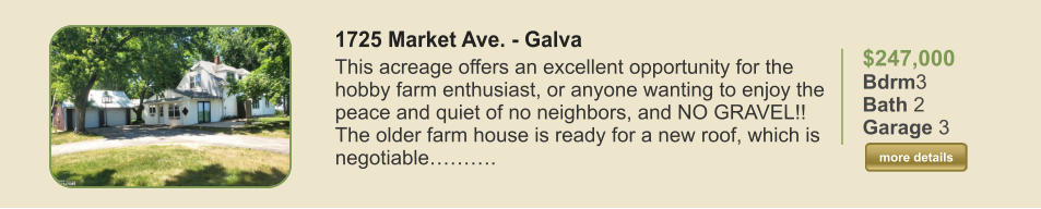 $247,000 Bdrm3 Bath 2 Garage 3  more details more details 1725 Market Ave. - Galva This acreage offers an excellent opportunity for the hobby farm enthusiast, or anyone wanting to enjoy the peace and quiet of no neighbors, and NO GRAVEL!! The older farm house is ready for a new roof, which is negotiable……….