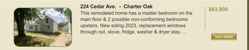 224 Cedar Ave.  -  Charter Oak This remodeled home has a master bedroom on the main floor & 2 possible non-conforming bedrooms upstairs, New siding 2023, replacement windows through out, stove, fridge, washer & dryer stay….  $63,900    more details more details