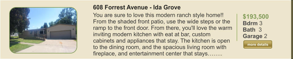 $193,500 Bdrm 3 Bath  3 Garage 2  more details more details 608 Forrest Avenue - Ida Grove You are sure to love this modern ranch style home!! From the shaded front patio, use the wide steps or the ramp to the front door. From there, you'll love the warm inviting modern kitchen with eat at bar, custom cabinets and appliances that stay. The kitchen is open to the dining room, and the spacious living room with fireplace, and entertainment center that stays……..