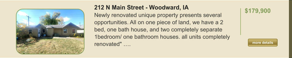 212 N Main Street - Woodward, IA Newly renovated unique property presents several opportunities. All on one piece of land, we have a 2 bed, one bath house, and two completely separate 1bedroom/ one bathroom houses. all units completely renovated" ….  $179,900    more details more details