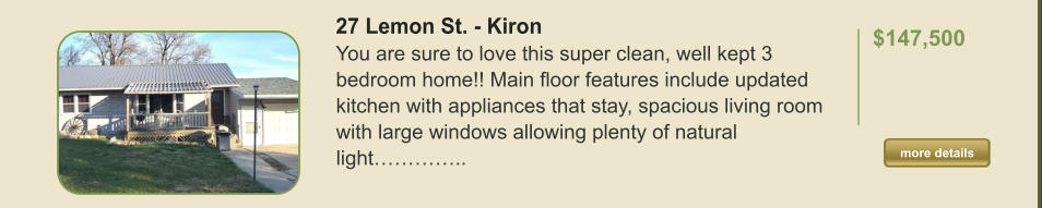 27 Lemon St. - Kiron You are sure to love this super clean, well kept 3 bedroom home!! Main floor features include updated kitchen with appliances that stay, spacious living room with large windows allowing plenty of natural light…………..  $147,500    more details more details