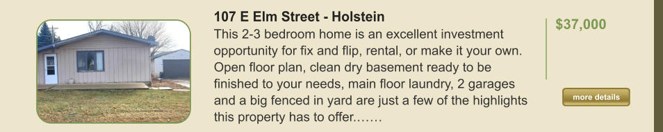 107 E Elm Street - Holstein This 2-3 bedroom home is an excellent investment opportunity for fix and flip, rental, or make it your own. Open floor plan, clean dry basement ready to be finished to your needs, main floor laundry, 2 garages and a big fenced in yard are just a few of the highlights this property has to offer.……  $37,000    more details more details