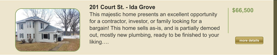 201 Court St. - Ida Grove This majestic home presents an excellent opportunity for a contractor, investor, or family looking for a bargain! This home sells as-is, and is partially demoed out, mostly new plumbing, ready to be finished to your liking….  $66,500     more details more details