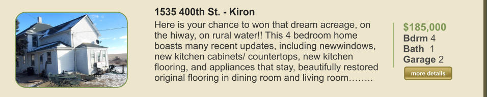 $185,000 Bdrm 4 Bath  1 Garage 2  more details more details 1535 400th St. - Kiron Here is your chance to won that dream acreage, on the hiway, on rural water!! This 4 bedroom home boasts many recent updates, including newwindows, new kitchen cabinets/ countertops, new kitchen flooring, and appliances that stay, beautifully restored original flooring in dining room and living room……..