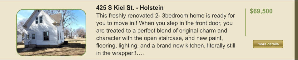 425 S Kiel St. - Holstein This freshly renovated 2- 3bedroom home is ready for you to move in!! When you step in the front door, you are treated to a perfect blend of original charm and character with the open staircase, and new paint, flooring, lighting, and a brand new kitchen, literally still in the wrapper!!….  $69,500    more details more details