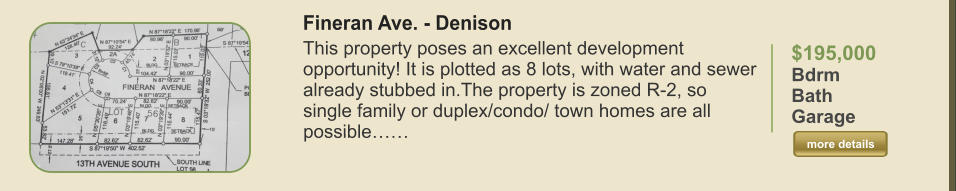 $195,000 Bdrm  Bath   Garage   more details more details Fineran Ave. - Denison This property poses an excellent development opportunity! It is plotted as 8 lots, with water and sewer already stubbed in.The property is zoned R-2, so single family or duplex/condo/ town homes are all possible……