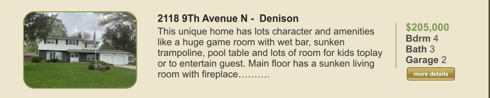 $205,000 Bdrm 4 Bath 3 Garage 2  more details more details 2118 9Th Avenue N -  Denison This unique home has lots character and amenities like a huge game room with wet bar, sunken trampoline, pool table and lots of room for kids toplay or to entertain guest. Main floor has a sunken living room with fireplace……….