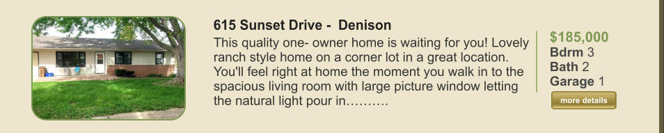 $185,000 Bdrm 3 Bath 2 Garage 1  more details more details 615 Sunset Drive -  Denison This quality one- owner home is waiting for you! Lovely ranch style home on a corner lot in a great location. You'll feel right at home the moment you walk in to the spacious living room with large picture window letting the natural light pour in……….