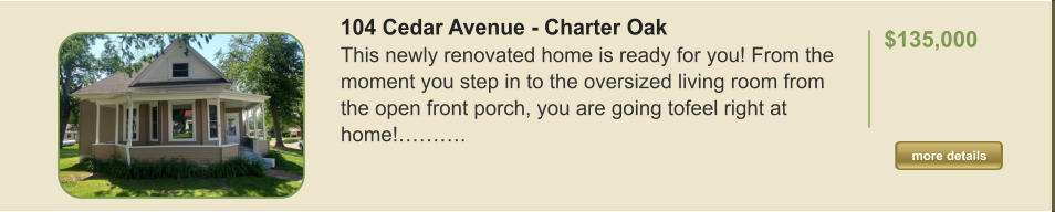 104 Cedar Avenue - Charter Oak This newly renovated home is ready for you! From the moment you step in to the oversized living room from the open front porch, you are going tofeel right at home!……….  $135,000    more details more details