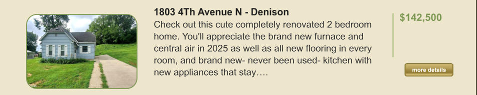 1803 4Th Avenue N - Denison Check out this cute completely renovated 2 bedroom home. You'll appreciate the brand new furnace and central air in 2025 as well as all new flooring in every room, and brand new- never been used- kitchen with new appliances that stay….  $142,500    more details more details