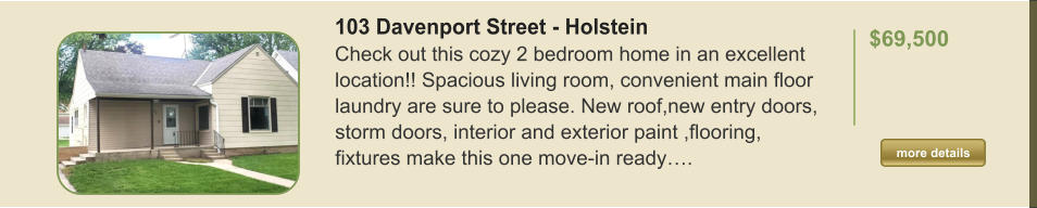 103 Davenport Street - Holstein Check out this cozy 2 bedroom home in an excellent location!! Spacious living room, convenient main floor laundry are sure to please. New roof,new entry doors, storm doors, interior and exterior paint ,flooring, fixtures make this one move-in ready….  $69,500    more details more details