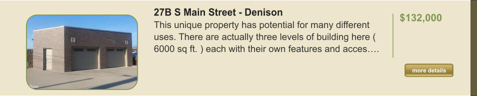 27B S Main Street - Denison This unique property has potential for many different uses. There are actually three levels of building here ( 6000 sq ft. ) each with their own features and acces….  $132,000    more details more details