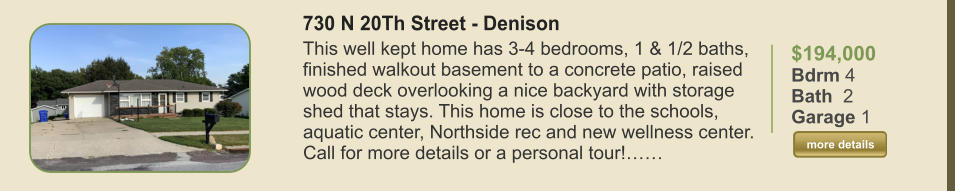 $194,000 Bdrm 4 Bath  2 Garage 1  more details more details 730 N 20Th Street - Denison This well kept home has 3-4 bedrooms, 1 & 1/2 baths, finished walkout basement to a concrete patio, raised wood deck overlooking a nice backyard with storage shed that stays. This home is close to the schools, aquatic center, Northside rec and new wellness center. Call for more details or a personal tour!……
