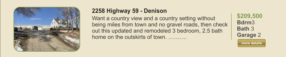 $209,500 Bdrm3 Bath 3 Garage 2  more details more details 2258 Highway 59 - Denison Want a country view and a country setting without being miles from town and no gravel roads, then check out this updated and remodeled 3 bedroom, 2.5 bath home on the outskirts of town. ……….