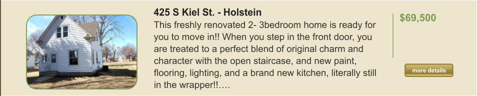 425 S Kiel St. - Holstein This freshly renovated 2- 3bedroom home is ready for you to move in!! When you step in the front door, you are treated to a perfect blend of original charm and character with the open staircase, and new paint, flooring, lighting, and a brand new kitchen, literally still in the wrapper!!….  $69,500    more details more details