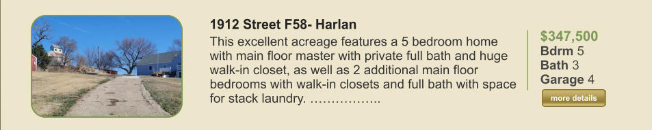 $347,500 Bdrm 5 Bath 3 Garage 4  more details more details 1912 Street F58- Harlan This excellent acreage features a 5 bedroom home with main floor master with private full bath and huge walk-in closet, as well as 2 additional main floor bedrooms with walk-in closets and full bath with space for stack laundry. ……………..