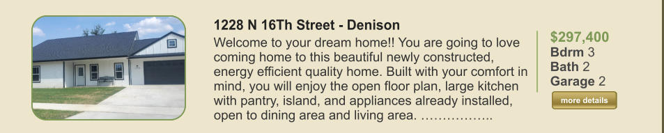 $297,400 Bdrm 3 Bath 2 Garage 2  more details more details 1228 N 16Th Street - Denison Welcome to your dream home!! You are going to love coming home to this beautiful newly constructed, energy efficient quality home. Built with your comfort in mind, you will enjoy the open floor plan, large kitchen with pantry, island, and appliances already installed, open to dining area and living area. ……………..