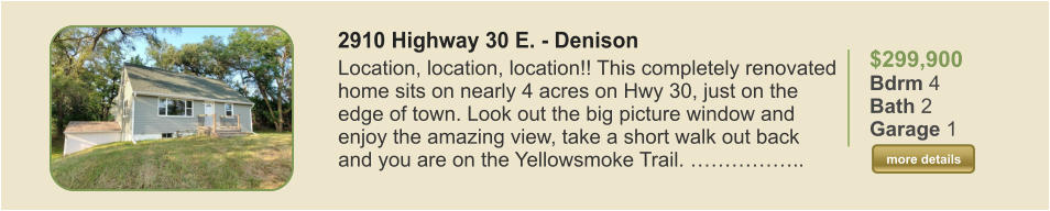 $299,900 Bdrm 4 Bath 2 Garage 1  more details more details 2910 Highway 30 E. - Denison  Location, location, location!! This completely renovated home sits on nearly 4 acres on Hwy 30, just on the edge of town. Look out the big picture window and enjoy the amazing view, take a short walk out back and you are on the Yellowsmoke Trail. ……………..