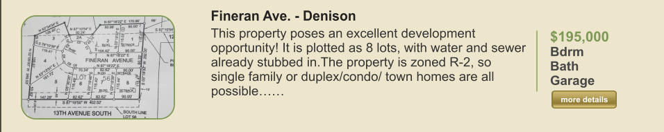 $195,000 Bdrm  Bath   Garage   more details more details Fineran Ave. - Denison This property poses an excellent development opportunity! It is plotted as 8 lots, with water and sewer already stubbed in.The property is zoned R-2, so single family or duplex/condo/ town homes are all possible……