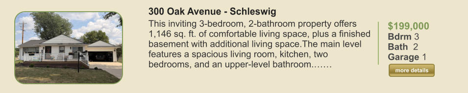 $199,000 Bdrm 3 Bath  2 Garage 1  more details more details 300 Oak Avenue - Schleswig This inviting 3-bedroom, 2-bathroom property offers 1,146 sq. ft. of comfortable living space, plus a finished basement with additional living space.The main level features a spacious living room, kitchen, two bedrooms, and an upper-level bathroom.……